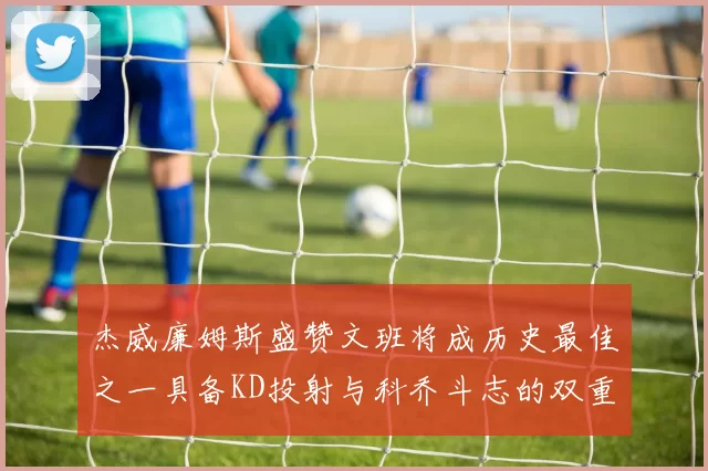 杰威廉姆斯盛赞文班将成历史最佳之一具备KD投射与科乔斗志的双重优势
